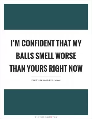 I’m confident that my balls smell worse than yours right now Picture Quote #1
