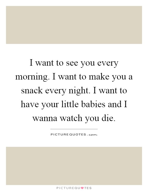 I want to see you every morning. I want to make you a snack every night. I want to have your little babies and I wanna watch you die Picture Quote #1