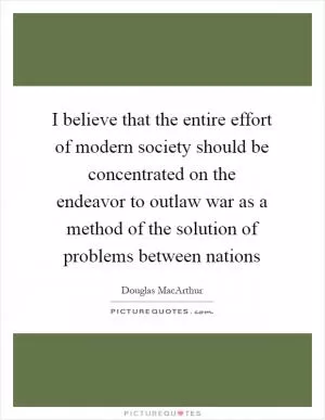 I believe that the entire effort of modern society should be concentrated on the endeavor to outlaw war as a method of the solution of problems between nations Picture Quote #1