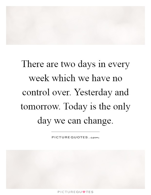 There are two days in every week which we have no control over. Yesterday and tomorrow. Today is the only day we can change Picture Quote #1