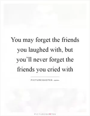 You may forget the friends you laughed with, but you’ll never forget the friends you cried with Picture Quote #1