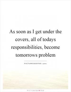 As soon as I get under the covers, all of todays responsibilities, become tomorrows problem Picture Quote #1