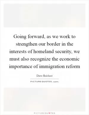 Going forward, as we work to strengthen our border in the interests of homeland security, we must also recognize the economic importance of immigration reform Picture Quote #1