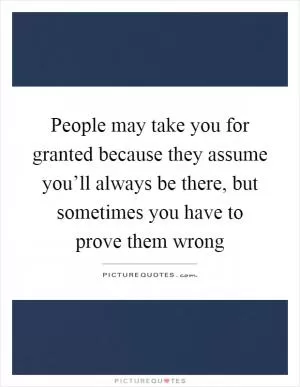 People may take you for granted because they assume you’ll always be there, but sometimes you have to prove them wrong Picture Quote #1