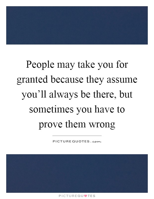People may take you for granted because they assume you'll always be there, but sometimes you have to prove them wrong Picture Quote #1