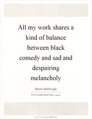All my work shares a kind of balance between black comedy and sad and despairing melancholy Picture Quote #1