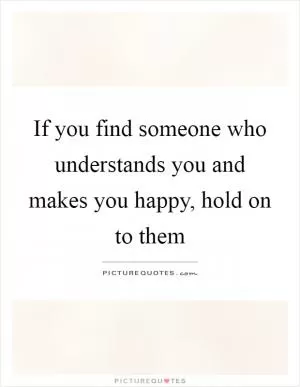 If you find someone who understands you and makes you happy, hold on to them Picture Quote #1