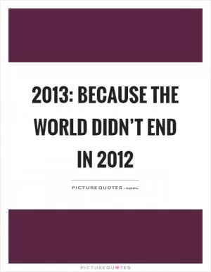 2013: Because the world didn’t end in 2012 Picture Quote #1