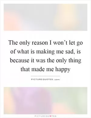 The only reason I won’t let go of what is making me sad, is because it was the only thing that made me happy Picture Quote #1