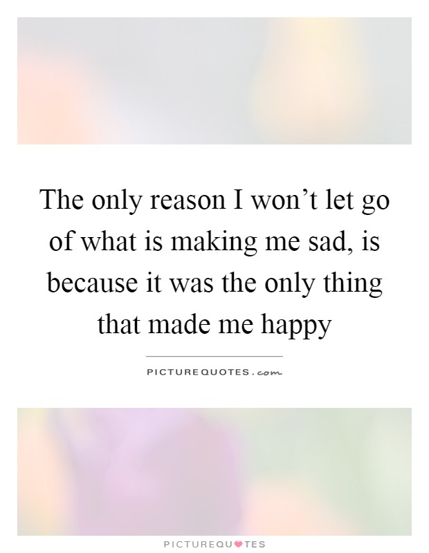 The only reason I won't let go of what is making me sad, is because it was the only thing that made me happy Picture Quote #1