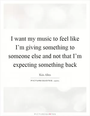 I want my music to feel like I’m giving something to someone else and not that I’m expecting something back Picture Quote #1