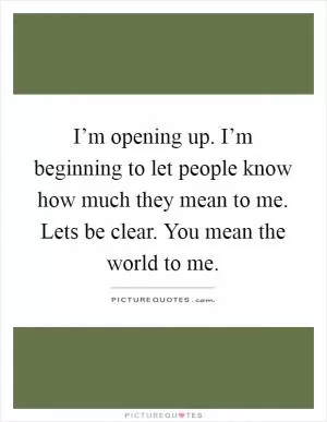 I’m opening up. I’m beginning to let people know how much they mean to me. Lets be clear. You mean the world to me Picture Quote #1
