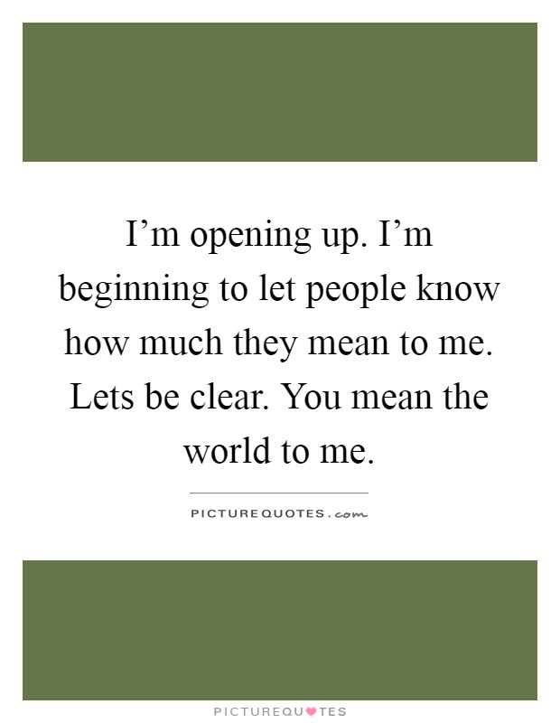 I'm opening up. I'm beginning to let people know how much they mean to me. Lets be clear. You mean the world to me Picture Quote #1