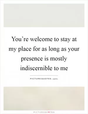 You’re welcome to stay at my place for as long as your presence is mostly indiscernible to me Picture Quote #1