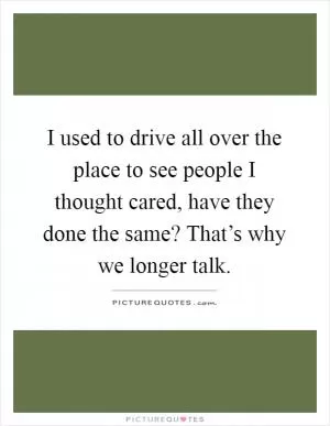 I used to drive all over the place to see people I thought cared, have they done the same? That’s why we longer talk Picture Quote #1