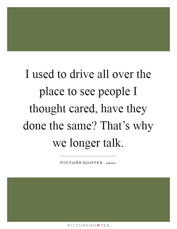 I used to drive all over the place to see people I thought cared, have they done the same? That's why we longer talk Picture Quote #1