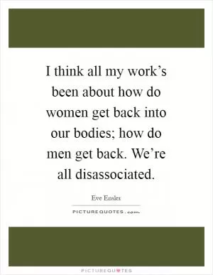 I think all my work’s been about how do women get back into our bodies; how do men get back. We’re all disassociated Picture Quote #1