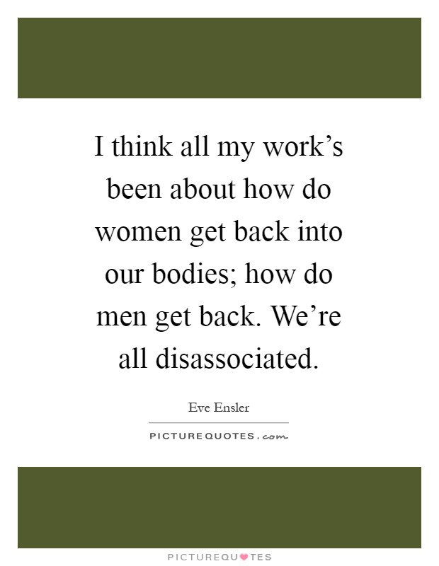 I think all my work's been about how do women get back into our bodies; how do men get back. We're all disassociated Picture Quote #1