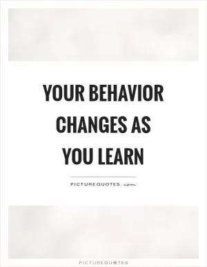 Your behavior changes as you learn Picture Quote #1