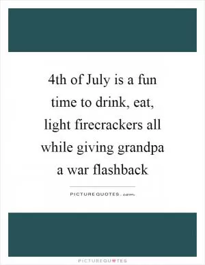 4th of July is a fun time to drink, eat, light firecrackers all while giving grandpa a war flashback Picture Quote #1