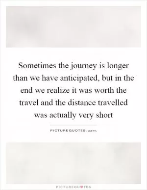 Sometimes the journey is longer than we have anticipated, but in the end we realize it was worth the travel and the distance travelled was actually very short Picture Quote #1