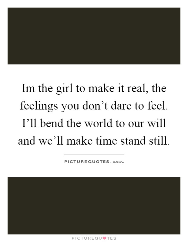 Im the girl to make it real, the feelings you don't dare to feel. I'll bend the world to our will and we'll make time stand still Picture Quote #1