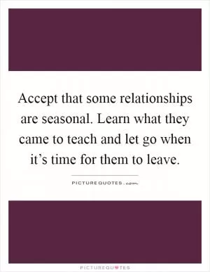 Accept that some relationships are seasonal. Learn what they came to teach and let go when it’s time for them to leave Picture Quote #1
