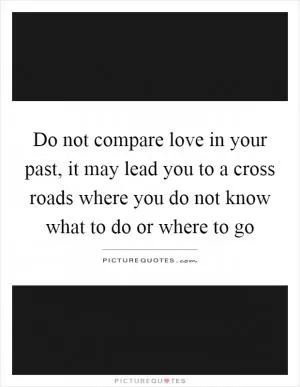 Do not compare love in your past, it may lead you to a cross roads where you do not know what to do or where to go Picture Quote #1