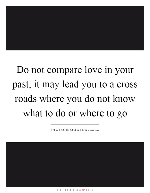 Do not compare love in your past, it may lead you to a cross roads where you do not know what to do or where to go Picture Quote #1