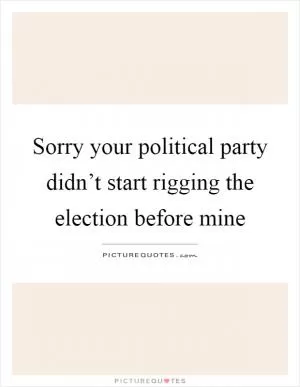Sorry your political party didn’t start rigging the election before mine Picture Quote #1