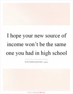 I hope your new source of income won’t be the same one you had in high school Picture Quote #1