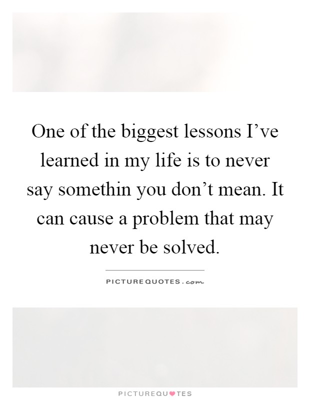 One of the biggest lessons I've learned in my life is to never say somethin you don't mean. It can cause a problem that may never be solved Picture Quote #1