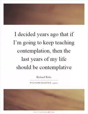 I decided years ago that if I’m going to keep teaching contemplation, then the last years of my life should be contemplative Picture Quote #1