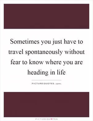 Sometimes you just have to travel spontaneously without fear to know where you are heading in life Picture Quote #1
