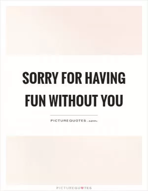 Sorry for having fun without you Picture Quote #1