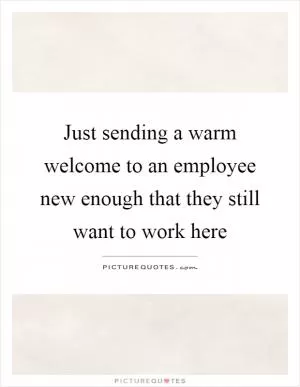 Just sending a warm welcome to an employee new enough that they still want to work here Picture Quote #1