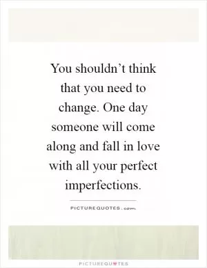 You shouldn’t think that you need to change. One day someone will come along and fall in love with all your perfect imperfections Picture Quote #1