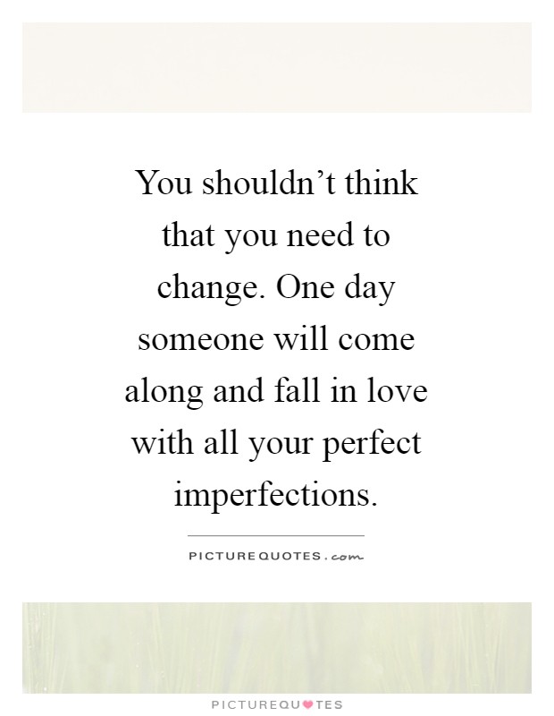You shouldn't think that you need to change. One day someone will come along and fall in love with all your perfect imperfections Picture Quote #1