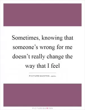 Sometimes, knowing that someone’s wrong for me doesn’t really change the way that I feel Picture Quote #1