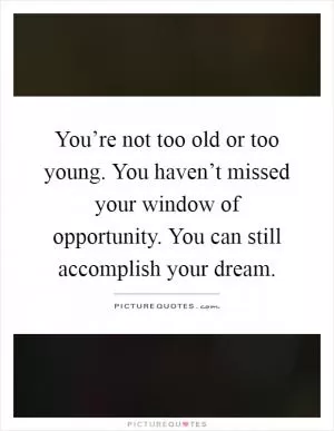You’re not too old or too young. You haven’t missed your window of opportunity. You can still accomplish your dream Picture Quote #1
