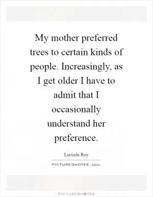 My mother preferred trees to certain kinds of people. Increasingly, as I get older I have to admit that I occasionally understand her preference Picture Quote #1