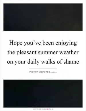Hope you’ve been enjoying the pleasant summer weather on your daily walks of shame Picture Quote #1