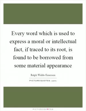 Every word which is used to express a moral or intellectual fact, if traced to its root, is found to be borrowed from some material appearance Picture Quote #1