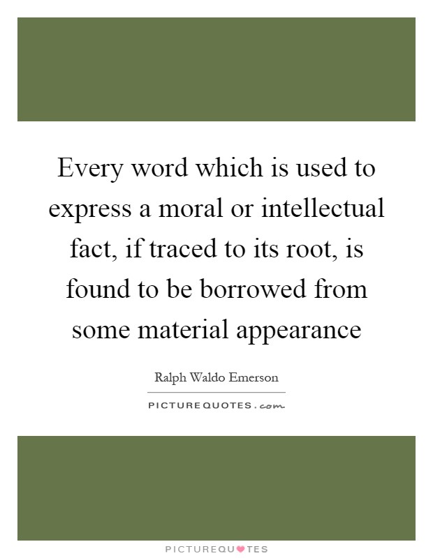 Every word which is used to express a moral or intellectual fact, if traced to its root, is found to be borrowed from some material appearance Picture Quote #1