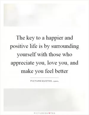 The key to a happier and positive life is by surrounding yourself with those who appreciate you, love you, and make you feel better Picture Quote #1