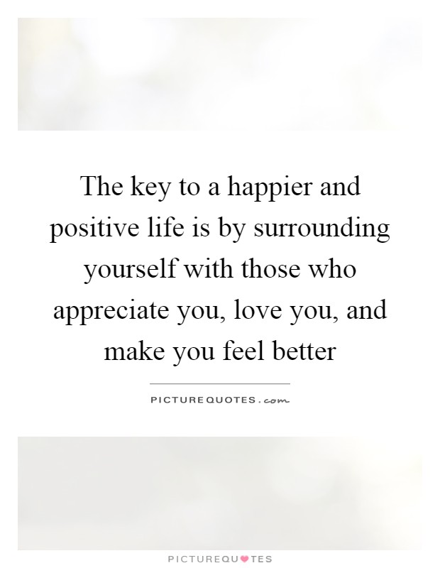 The key to a happier and positive life is by surrounding yourself with those who appreciate you, love you, and make you feel better Picture Quote #1