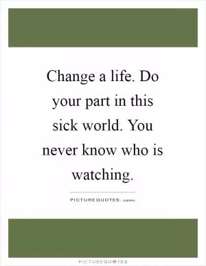 Change a life. Do your part in this sick world. You never know who is watching Picture Quote #1