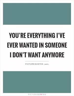 You’re everything I’ve ever wanted in someone I don’t want anymore Picture Quote #1