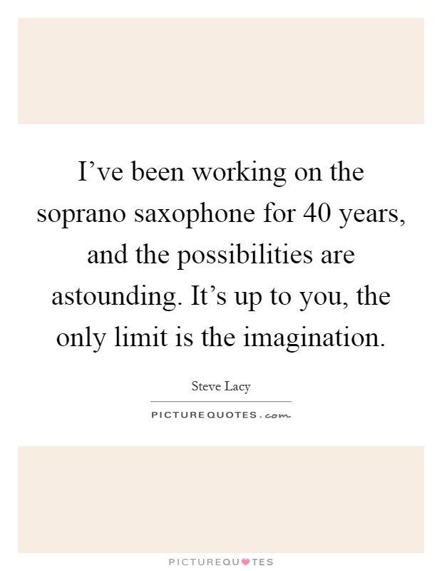 I've been working on the soprano saxophone for 40 years, and the possibilities are astounding. It's up to you, the only limit is the imagination Picture Quote #1