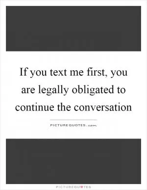 If you text me first, you are legally obligated to continue the conversation Picture Quote #1